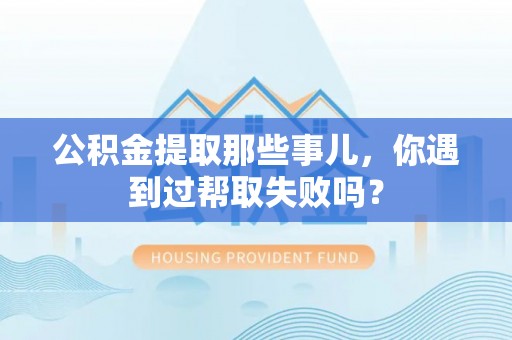 奉贤公积金提取那些事儿，你遇到过帮取失败吗？