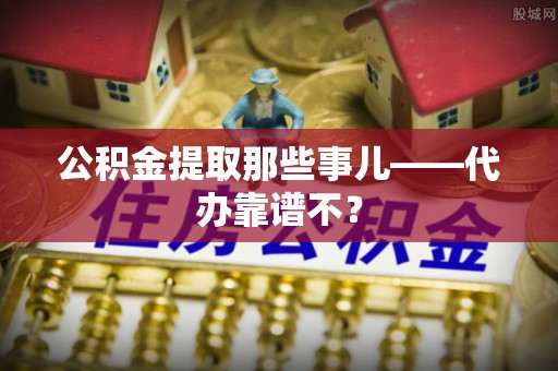 奉贤公积金提取那些事儿——代办靠谱不？