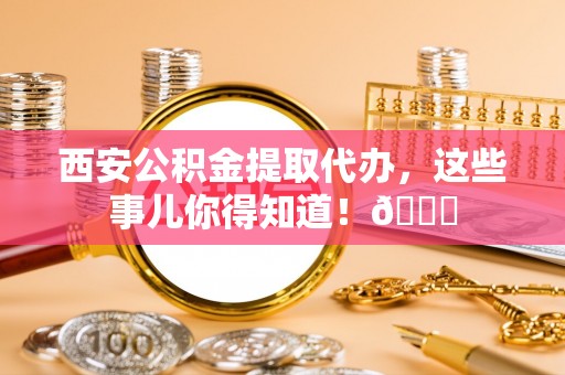 奉贤西安公积金提取代办，这些事儿你得知道！😎