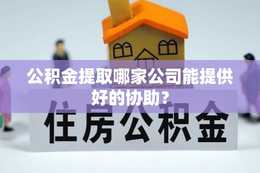 奉贤公积金提取哪家公司能提供好的协助？