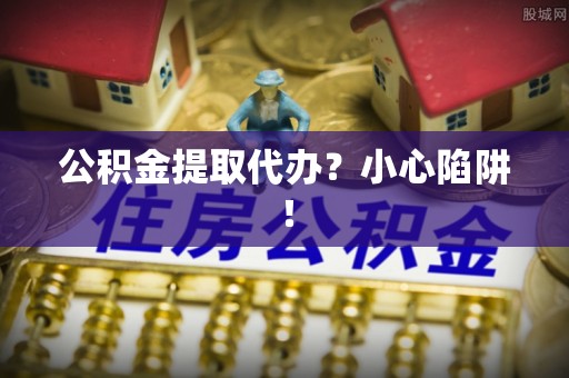 奉贤公积金提取代办？小心陷阱！